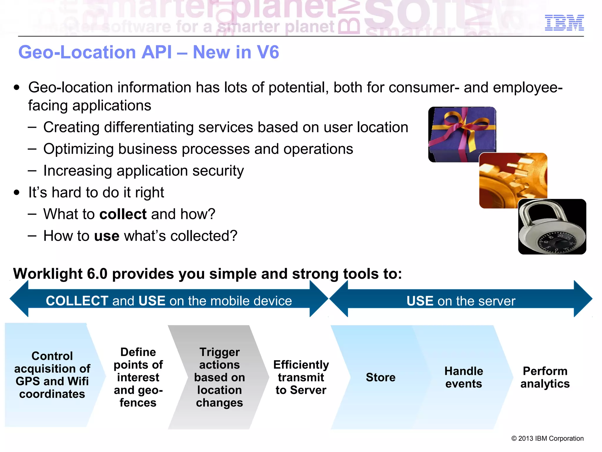Geo-Location API – New in V6
• Geo-location information has lots of potential, both for consumer- and employeefacing applications
‒ Creating differentiating services based on user location
‒ Optimizing business processes and operations
‒ Increasing application security
• It’s hard to do it right
‒ What to collect and how?
‒ How to use what’s collected?
Worklight 6.0 provides you simple and strong tools to:
COLLECT and USE on the mobile device

Control
acquisition of
GPS and Wifi
coordinates

Define
points of
interest
and geofences

Trigger
actions
based on
location
changes

Efficiently
transmit
to Server

USE on the server

Store

Handle
events

Perform
analytics

© 2013 IBM Corporation

 
