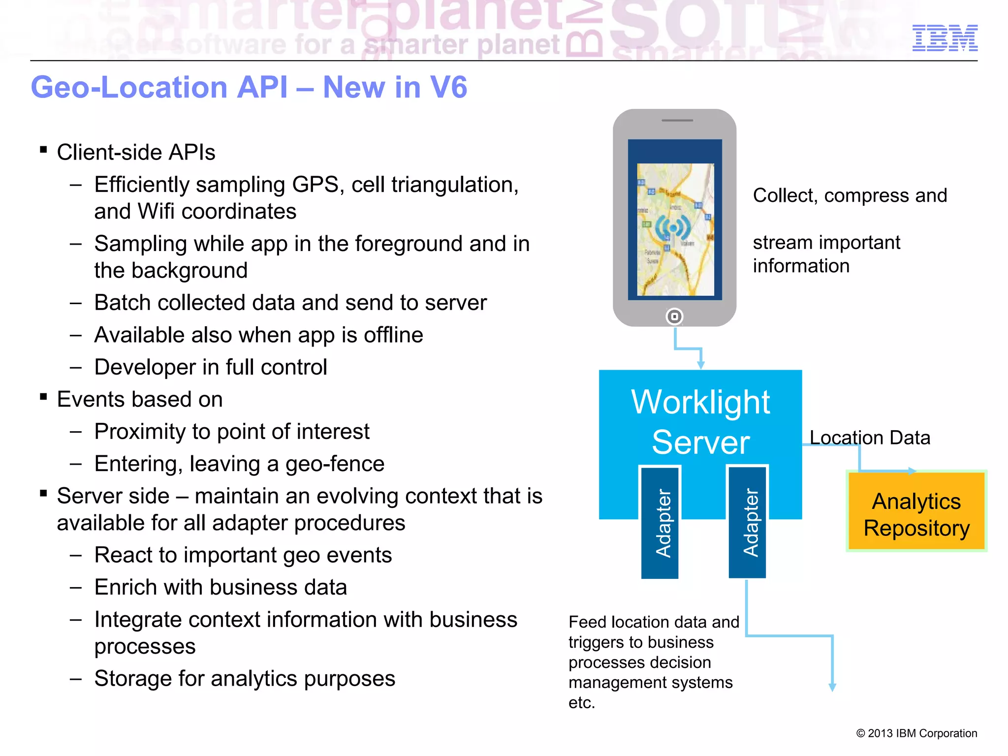 Geo-Location API – New in V6

Collect, compress and
stream important
information

Adapter

Worklight
Server
Adapter

 Client-side APIs
− Efficiently sampling GPS, cell triangulation,
and Wifi coordinates
− Sampling while app in the foreground and in
the background
− Batch collected data and send to server
− Available also when app is offline
− Developer in full control
 Events based on
− Proximity to point of interest
− Entering, leaving a geo-fence
 Server side – maintain an evolving context that is
available for all adapter procedures
− React to important geo events
− Enrich with business data
− Integrate context information with business
processes
− Storage for analytics purposes

Location Data

Analytics
Repository

Feed location data and
triggers to business
processes decision
management systems
etc.
© 2013 IBM Corporation

 