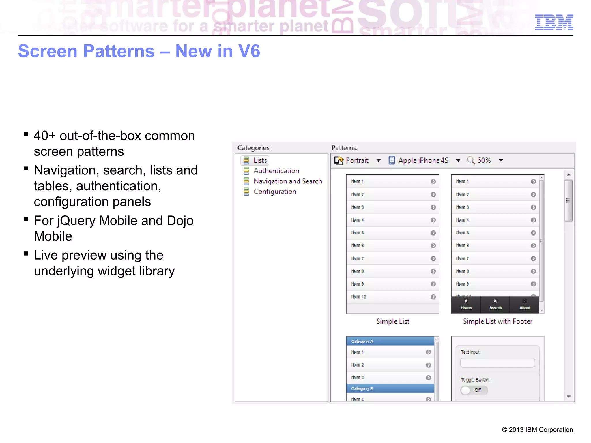 Screen Patterns – New in V6

 40+ out-of-the-box common
screen patterns
 Navigation, search, lists and
tables, authentication,
configuration panels
 For jQuery Mobile and Dojo
Mobile
 Live preview using the
underlying widget library

© 2013 IBM Corporation

 