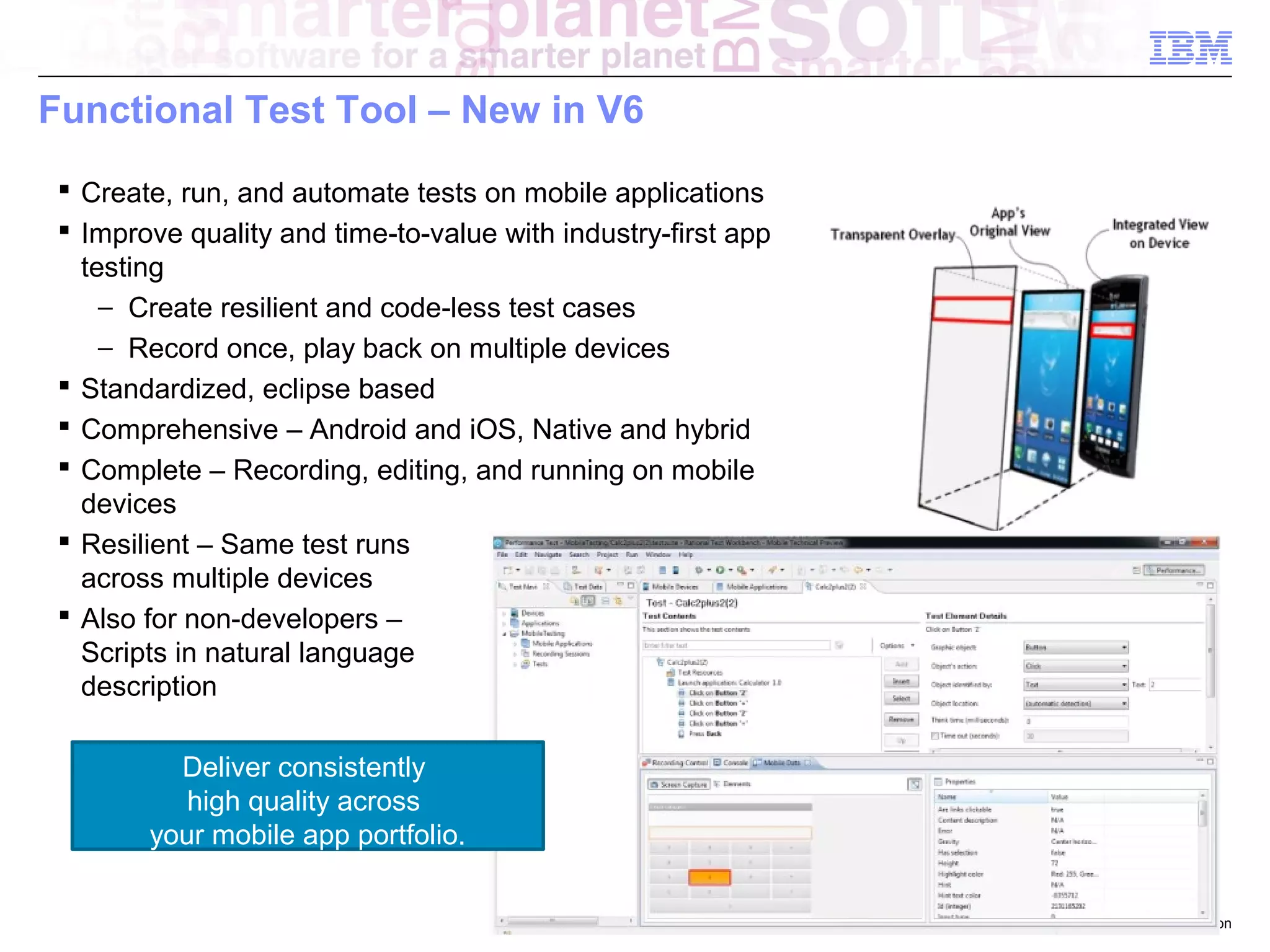 Functional Test Tool – New in V6
 Create, run, and automate tests on mobile applications
 Improve quality and time-to-value with industry-first app
testing
− Create resilient and code-less test cases
− Record once, play back on multiple devices
 Standardized, eclipse based
 Comprehensive – Android and iOS, Native and hybrid
 Complete – Recording, editing, and running on mobile
devices
 Resilient – Same test runs
across multiple devices
 Also for non-developers –
Scripts in natural language
description
Deliver consistently
high quality across
your mobile app portfolio.
© 2013 IBM Corporation

 