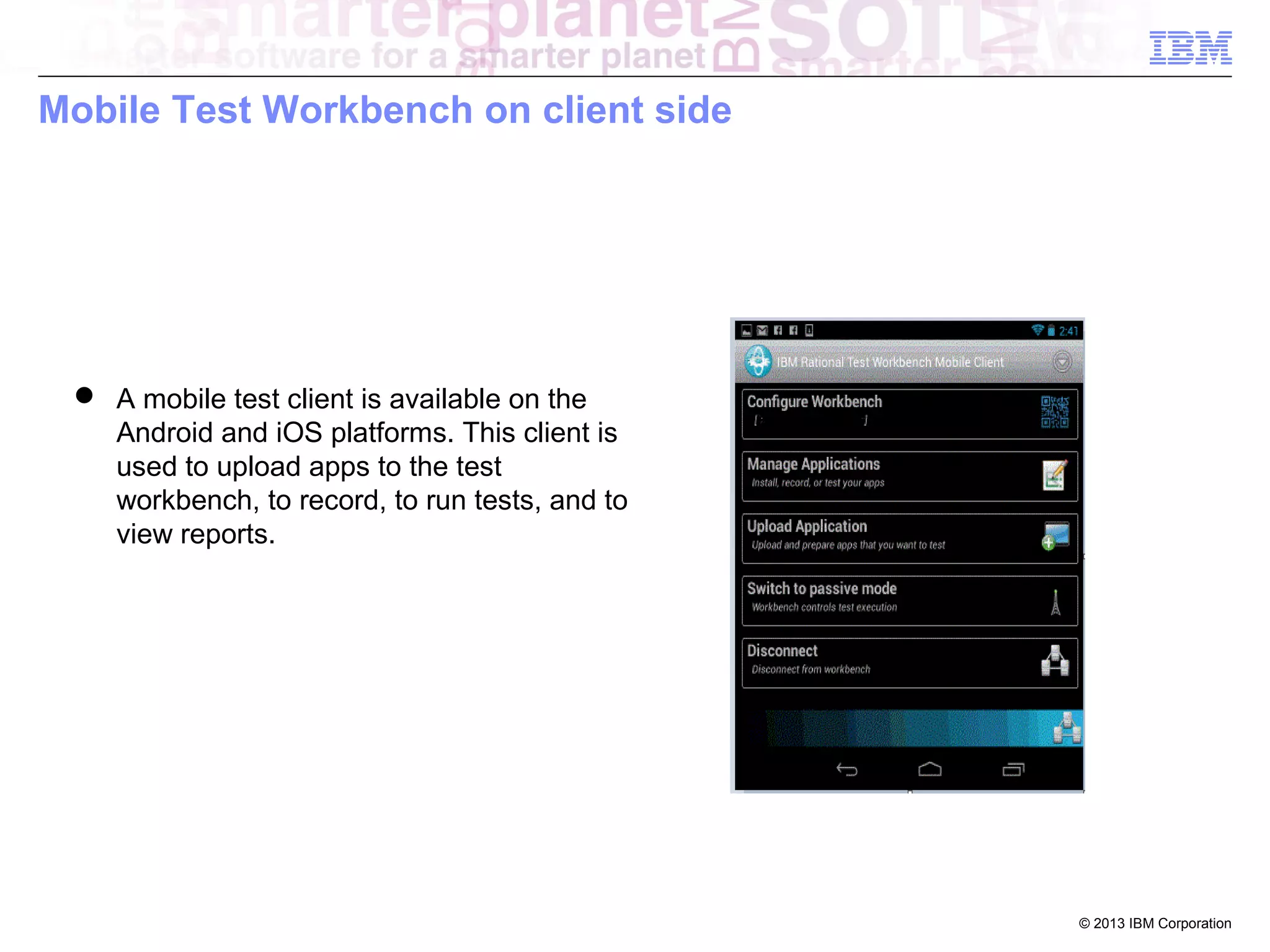 Mobile Test Workbench on client side

 A mobile test client is available on the
Android and iOS platforms. This client is
used to upload apps to the test
workbench, to record, to run tests, and to
view reports.

© 2013 IBM Corporation

 