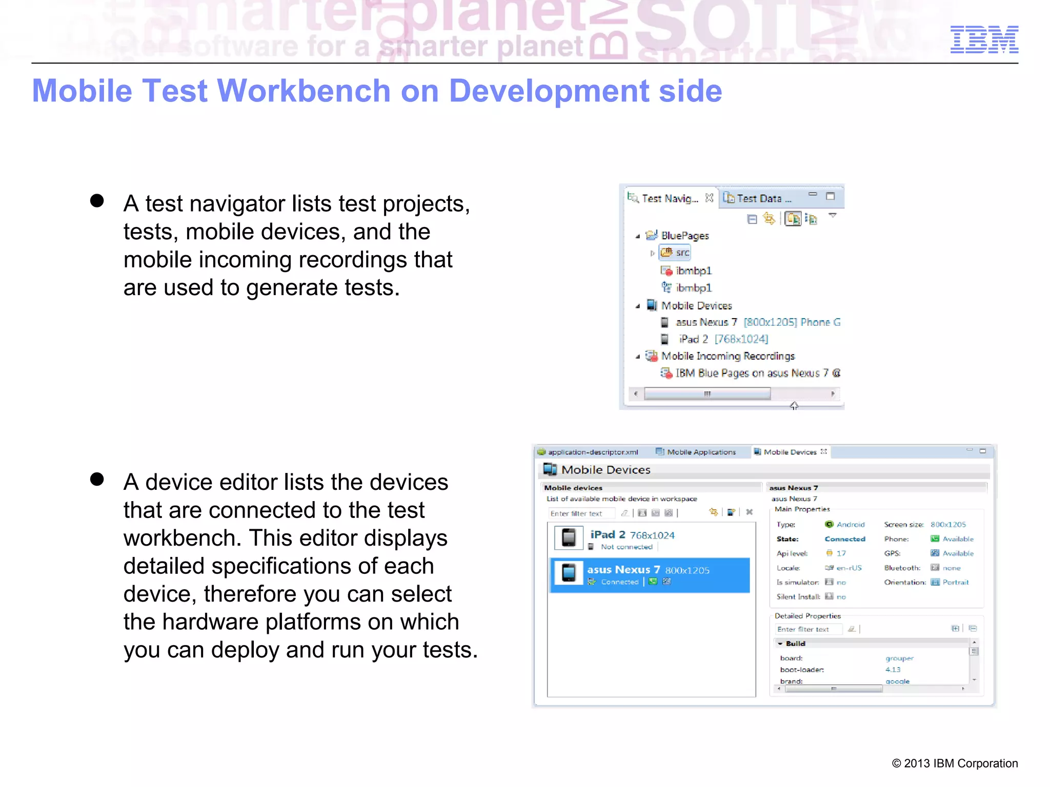 Mobile Test Workbench on Development side

 A test navigator lists test projects,
tests, mobile devices, and the
mobile incoming recordings that
are used to generate tests.

 A device editor lists the devices
that are connected to the test
workbench. This editor displays
detailed specifications of each
device, therefore you can select
the hardware platforms on which
you can deploy and run your tests.

© 2013 IBM Corporation

 