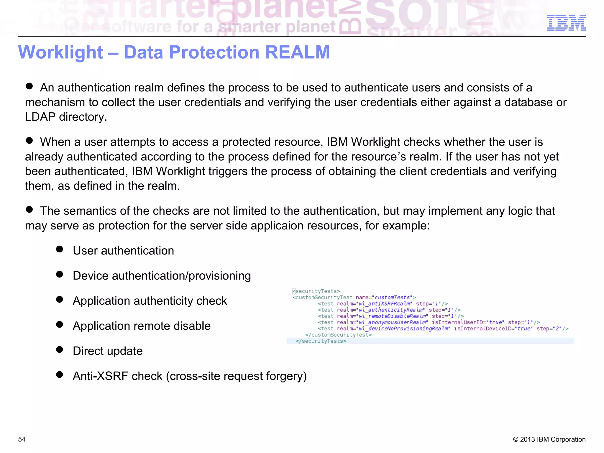 Worklight – Data Protection REALM
 An authentication realm defines the process to be used to authenticate users and consists of a
mechanism to collect the user credentials and verifying the user credentials either against a database or
LDAP directory.
 When a user attempts to access a protected resource, IBM Worklight checks whether the user is
already authenticated according to the process defined for the resource’s realm. If the user has not yet
been authenticated, IBM Worklight triggers the process of obtaining the client credentials and verifying
them, as defined in the realm.
 The semantics of the checks are not limited to the authentication, but may implement any logic that
may serve as protection for the server side applicaion resources, for example:
 User authentication
 Device authentication/provisioning
 Application authenticity check
 Application remote disable
 Direct update
 Anti-XSRF check (cross-site request forgery)

54

© 2013 IBM Corporation

 