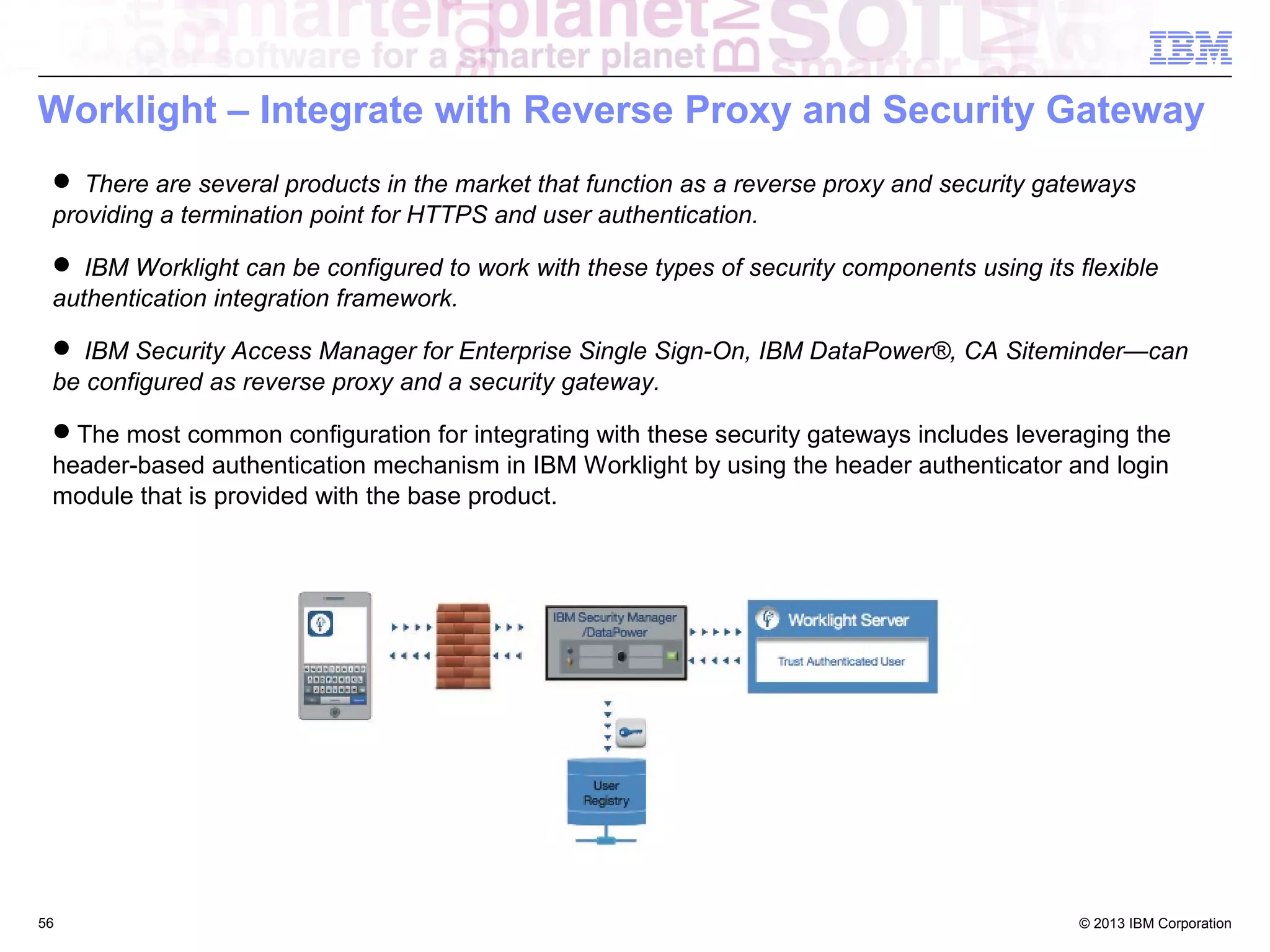 Worklight – Integrate with Reverse Proxy and Security Gateway
 There are several products in the market that function as a reverse proxy and security gateways
providing a termination point for HTTPS and user authentication.
 IBM Worklight can be configured to work with these types of security components using its flexible
authentication integration framework.
 IBM Security Access Manager for Enterprise Single Sign-On, IBM DataPower®, CA Siteminder—can
be configured as reverse proxy and a security gateway.
The most common configuration for integrating with these security gateways includes leveraging the
header-based authentication mechanism in IBM Worklight by using the header authenticator and login
module that is provided with the base product.

56

© 2013 IBM Corporation

 