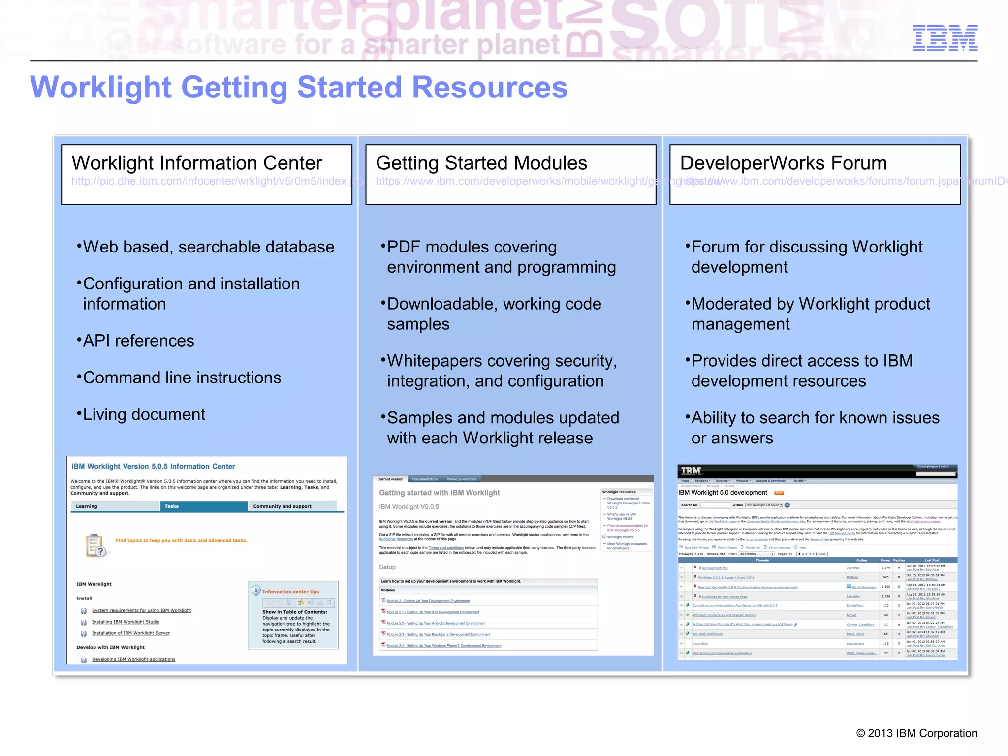 Worklight Getting Started Resources
Worklight Information Center

Getting Started Modules

http://pic.dhe.ibm.com/infocenter/wrklight/v5r0m5/index.jsp

https://www.ibm.com/developerworks/mobile/worklight/getting-started/
https://www.ibm.com/developerworks/forums/forum.jspa?forumID=

• Web based, searchable database
• Configuration and installation
information
• API references
• Command line instructions
• Living document

DeveloperWorks Forum

• PDF modules covering
environment and programming

• Forum for discussing Worklight
development

• Downloadable, working code
samples

• Moderated by Worklight product
management

• Whitepapers covering security,
integration, and configuration

• Provides direct access to IBM
development resources

• Samples and modules updated
with each Worklight release

• Ability to search for known issues
or answers

© 2013 IBM Corporation

 