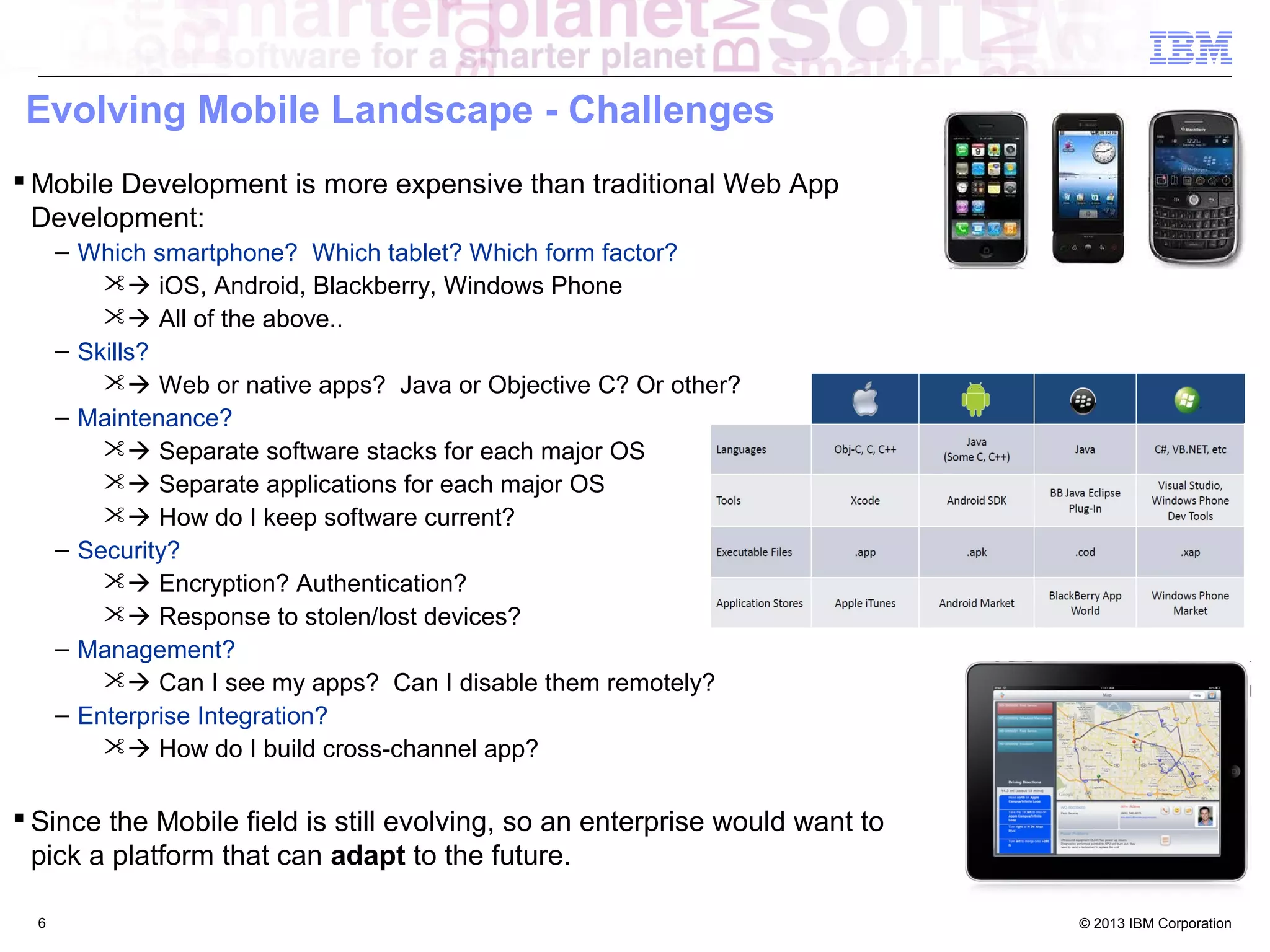 Evolving Mobile Landscape - Challenges
 Mobile Development is more expensive than traditional Web App
Development:
– Which smartphone? Which tablet? Which form factor?
 iOS, Android, Blackberry, Windows Phone
 All of the above..
– Skills?
 Web or native apps? Java or Objective C? Or other?
– Maintenance?
 Separate software stacks for each major OS
 Separate applications for each major OS
 How do I keep software current?
– Security?
 Encryption? Authentication?
 Response to stolen/lost devices?
– Management?
 Can I see my apps? Can I disable them remotely?
– Enterprise Integration?
 How do I build cross-channel app?

 Since the Mobile field is still evolving, so an enterprise would want to
pick a platform that can adapt to the future.
6

© 2013 IBM Corporation

 