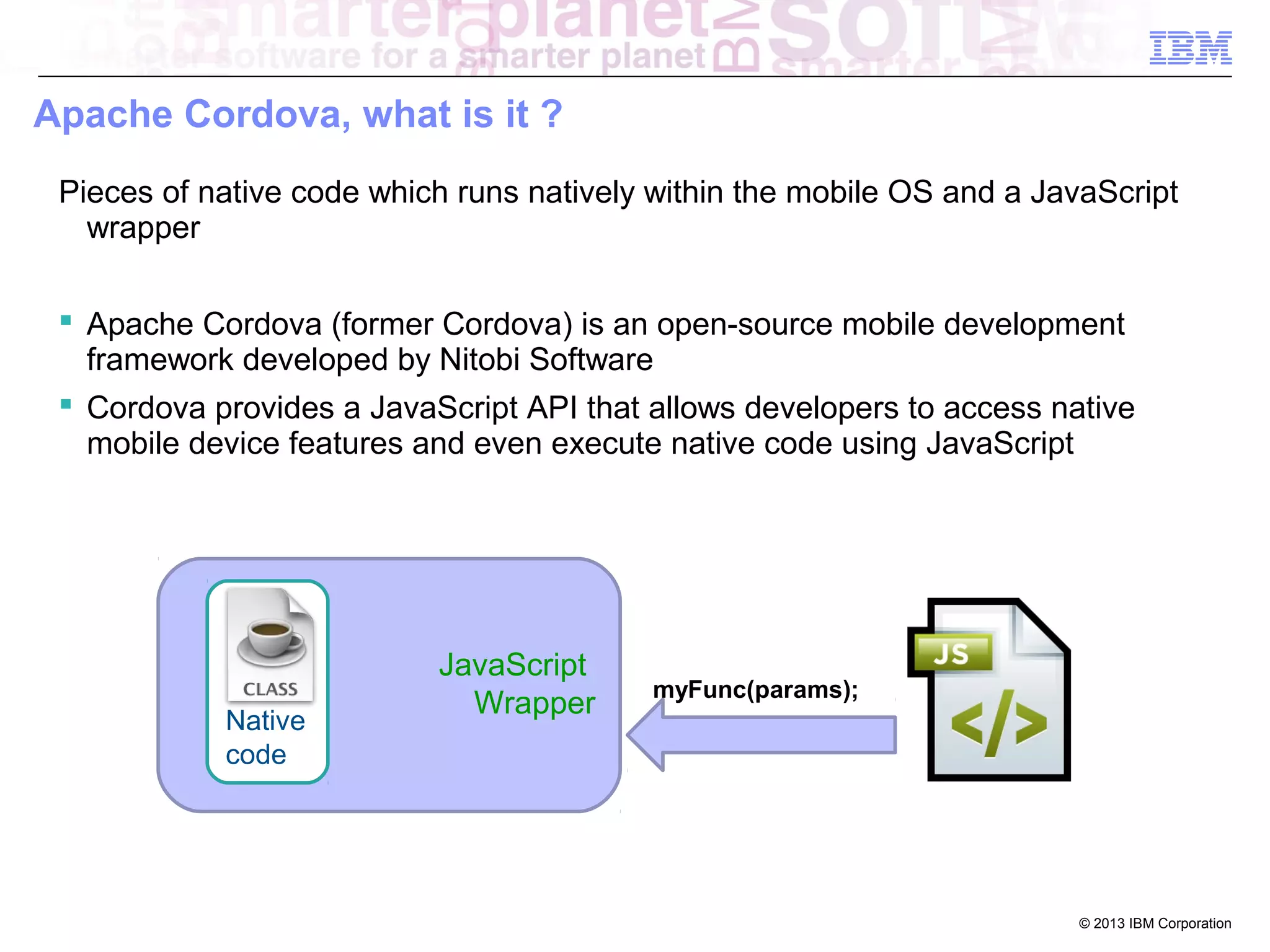 Apache Cordova, what is it ?
Pieces of native code which runs natively within the mobile OS and a JavaScript
wrapper
 Apache Cordova (former Cordova) is an open-source mobile development
framework developed by Nitobi Software
 Cordova provides a JavaScript API that allows developers to access native
mobile device features and even execute native code using JavaScript

Native
code

JavaScript
Wrapper

myFunc(params);

© 2013 IBM Corporation

 