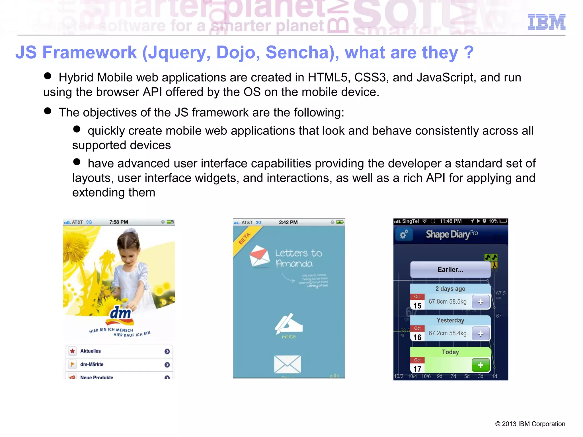 JS Framework (Jquery, Dojo, Sencha), what are they ?
 Hybrid Mobile web applications are created in HTML5, CSS3, and JavaScript, and run
using the browser API offered by the OS on the mobile device.
 The objectives of the JS framework are the following:
 quickly create mobile web applications that look and behave consistently across all
supported devices
 have advanced user interface capabilities providing the developer a standard set of
layouts, user interface widgets, and interactions, as well as a rich API for applying and
extending them

© 2013 IBM Corporation

 