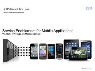 Ant Phillips and John Hosie
 WebSphere Message Broker




Service Enablement for Mobile Applications
Worklight / WebSphere Message Broker




                                             © 2012 IBM Corporation
 
