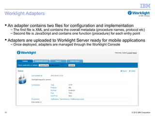 Worklight Adapters

 An adapter contains two files for configuration and implementation
     – The first file is XML and contains the overall metadata (procedure names, protocol etc)
     – Second file is JavaScript and contains one function (procedure) for each entry point

 Adapters are uploaded to Worklight Server ready for mobile applications
     – Once deployed, adapters are managed through the Worklight Console




10                                                                                   © 2012 IBM Corporation
 