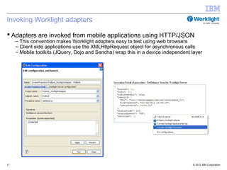 Invoking Worklight adapters

 Adapters are invoked from mobile applications using HTTP/JSON
     – This convention makes Worklight adapters easy to test using web browsers
     – Client side applications use the XMLHttpRequest object for asynchronous calls
     – Mobile toolkits (JQuery, Dojo and Sencha) wrap this in a device independent layer




11                                                                                 © 2012 IBM Corporation
 