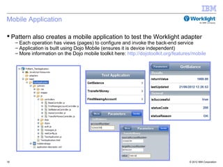 Mobile Application

 Pattern also creates a mobile application to test the Worklight adapter
     – Each operation has views (pages) to configure and invoke the back-end service
     – Application is built using Dojo Mobile (ensures it is device independent)
     – More information on the Dojo mobile toolkit here: http://dojotoolkit.org/features/mobile




18                                                                                     © 2012 IBM Corporation
 
