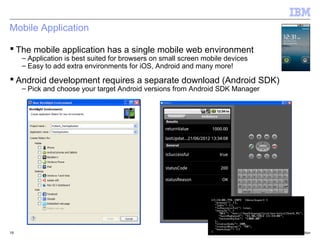 Mobile Application

 The mobile application has a single mobile web environment
     – Application is best suited for browsers on small screen mobile devices
     – Easy to add extra environments for iOS, Android and many more!

 Android development requires a separate download (Android SDK)
     – Pick and choose your target Android versions from Android SDK Manager




19                                                                              © 2012 IBM Corporation
 