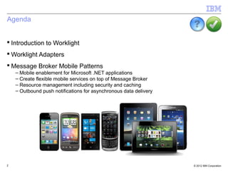 Agenda


 Introduction to Worklight
 Worklight Adapters
 Message Broker Mobile Patterns
    – Mobile enablement for Microsoft .NET applications
    – Create flexible mobile services on top of Message Broker
    – Resource management including security and caching
    – Outbound push notifications for asynchronous data delivery




2                                                                  © 2012 IBM Corporation
 