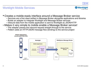 Worklight Mobile Services

 Creates a mobile-ready interface around a Message Broker service
     – Services are a first class artifact in Message Broker alongside applications and libraries
     – Builds an adapter to integrate Worklight and Message Broker services
     – Inbound data from the mobile application is sent to Worklight as JSON/HTTP
– Makes it very simple to mobile enable a Message Broker service!
     – The adapter passes the inbound request straight through to the service
     – Pattern adds an HTTP/JSON message flow (binding) to the service project




21                                                                                     © 2012 IBM Corporation
 