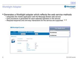 Worklight Adapter


 Generates a Worklight adapter which reflects the web service methods
     – Integrates the mobile application with the Message Broker web service
     – One procedure is generated for each selected operation in the service
     – Request-response and one-way interactions for the service are supported




24                                                                               © 2012 IBM Corporation
 