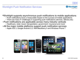 Worklight Push Notification Services


Worklight supports asynchronous push notifications to mobile applications
     – Push notifications have a measurable impact on the success of mobile applications
     – There are many IT challenges in supporting push notifications (devices, delivery etc)
–Push notifications are applicable across many industry verticals
     – Healthcare, retail, travel, transportation, government, insurance and more!
–All the major mobile platforms support push notification services
     – Apple iOS 3, Google Android 2.2, RIM Blackberry 5 and Windows Phone 7




26                                                                                   © 2012 IBM Corporation
 