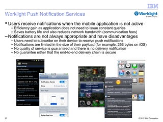 Worklight Push Notification Services
 Users receive notifications when the mobile application is not active
     – Efficiency gain as application does not need to issue constant queries
     – Saves battery life and also reduces network bandwidth (communication fees)
– Notifications are not always appropriate and have disadvantages
     – Users need to subscribe on their device to receive push notifications
     – Notifications are limited in the size of their payload (for example, 256 bytes on iOS)
     – No quality of service is guaranteed and there is no delivery notification
     – No guarantee either that the end-to-end delivery chain is secure




27                                                                                     © 2012 IBM Corporation
 