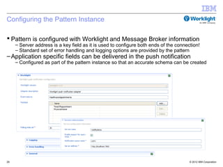 Configuring the Pattern Instance

 Pattern is configured with Worklight and Message Broker information
     – Server address is a key field as it is used to configure both ends of the connection!
     – Standard set of error handling and logging options are provided by the pattern
– Application specific fields can be delivered in the push notification
     – Configured as part of the pattern instance so that an accurate schema can be created




29                                                                                     © 2012 IBM Corporation
 