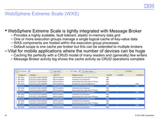 WebSphere Extreme Scale (WXS)


 WebSphere Extreme Scale is tightly integrated with Message Broker
     – Provides a highly scalable, fault tolerant, elastic in-memory data grid
     – One or more execution groups manage a single logical cache of key-value data
     – WXS components are hosted within the execution group processes
     – Default scope is one cache per broker but this can be extended to multiple brokers
– Vital for mobile applications where the number of devices can be huge
     – Caching fits perfectly with a CRUD model of many readers and (generally) few writers
     – Message Broker activity log shows the cache activity as CRUD operations complete




34                                                                                  © 2012 IBM Corporation
 