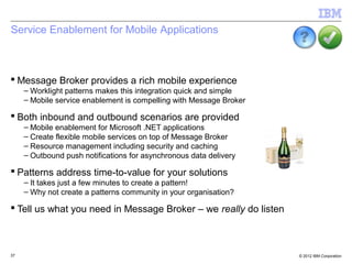Service Enablement for Mobile Applications



 Message Broker provides a rich mobile experience
     – Worklight patterns makes this integration quick and simple
     – Mobile service enablement is compelling with Message Broker

 Both inbound and outbound scenarios are provided
     – Mobile enablement for Microsoft .NET applications
     – Create flexible mobile services on top of Message Broker
     – Resource management including security and caching
     – Outbound push notifications for asynchronous data delivery

 Patterns address time-to-value for your solutions
     – It takes just a few minutes to create a pattern!
     – Why not create a patterns community in your organisation?

 Tell us what you need in Message Broker – we really do listen



37                                                                   © 2012 IBM Corporation
 