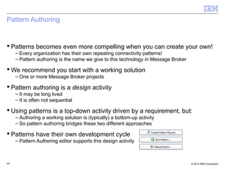 Pattern Authoring


 Patterns becomes even more compelling when you can create your own!
     – Every organization has their own repeating connectivity patterns!
     – Pattern authoring is the name we give to this technology in Message Broker

 We recommend you start with a working solution
     – One or more Message Broker projects

 Pattern authoring is a design activity
     – It may be long lived
     – It is often not sequential

 Using patterns is a top-down activity driven by a requirement, but:
     – Authoring a working solution is (typically) a bottom-up activity
     – So pattern authoring bridges these two different approaches

 Patterns have their own development cycle
     – Pattern Authoring editor supports this design activity



44                                                                                  © 2012 IBM Corporation
 