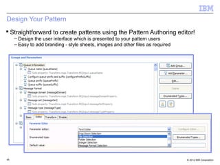Design Your Pattern
 Straightforward to create patterns using the Pattern Authoring editor!
     – Design the user interface which is presented to your pattern users
     – Easy to add branding - style sheets, images and other files as required




46                                                                               © 2012 IBM Corporation
 