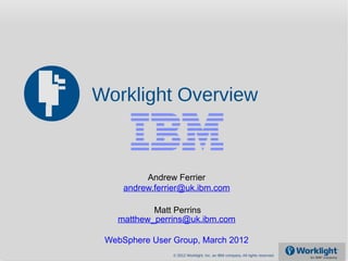 Worklight Overview



          Andrew Ferrier
     andrew.ferrier@uk.ibm.com

           Matt Perrins
   matthew_perrins@uk.ibm.com

 WebSphere User Group, March 2012
                © 2012 Worklight, Inc. an IBM company. All rights reserved.
 