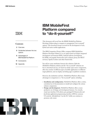 IBM Software Technical White Paper
IBM MobileFirst
Platform compared
to “do-it-yourself”
Contents
2 Overview
8 Similarities between the two
options
9 Advantages of
IBM MobileFirst Platform
11 Conclusions
12 Appendix
This document will reveal how the IBM® MobileFirst Platform
Developer Edition plug-in compares to unsupported “do-it-yourself”
options. This document focuses on tools for the development of web,
hybrid and native mobile applications.
The IBM Competitive Project Office compared IBM MobileFirst
Platform Developer Edition 6.1 to an option based on Eclipse integrated
development environment (IDE), Android software development
kit (SDK), and popular frameworks such as jQuery, Jersey (for REST
services), Apache Cordova and other frameworks.
You will see some similarities between the solutions. Both the
MobileFirst Platform solution and the “do-it-yourself” solutions are
free to download and use, are based on similar open source components,
allow the creation of different types of mobile applications on different
target platforms, and can deploy and debug apps on platform emulators.
However, the similarities end here. MobileFirst Platform offers many
advantages in comparison to a “do-it-yourself” option, including:
●●
Installation and configuration. MobileFirst Platform offers a richer,
centralized set of documentation to install and configure the various
solution components.
●●
Design and development. MobileFirst Platform offers a more-
productive set of design and development features. Use wizards,
visual user-interface (UI) editors, pre-packaged UI frameworks and
JavaScript application programming interface (API) for common
UI controls. Add platforms “on-the-fly” (while you continue to
promote code reuse).
 