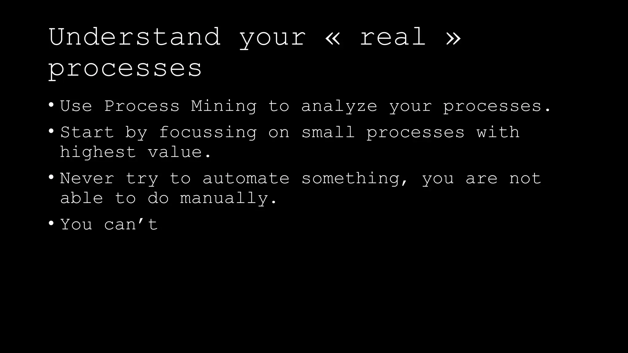 Understand your « real »
processes
• Use Process Mining to analyze your processes.
• Start by focussing on small processes with
highest value.
• Never try to automate something, you are not
able to do manually.
• You can’t
 