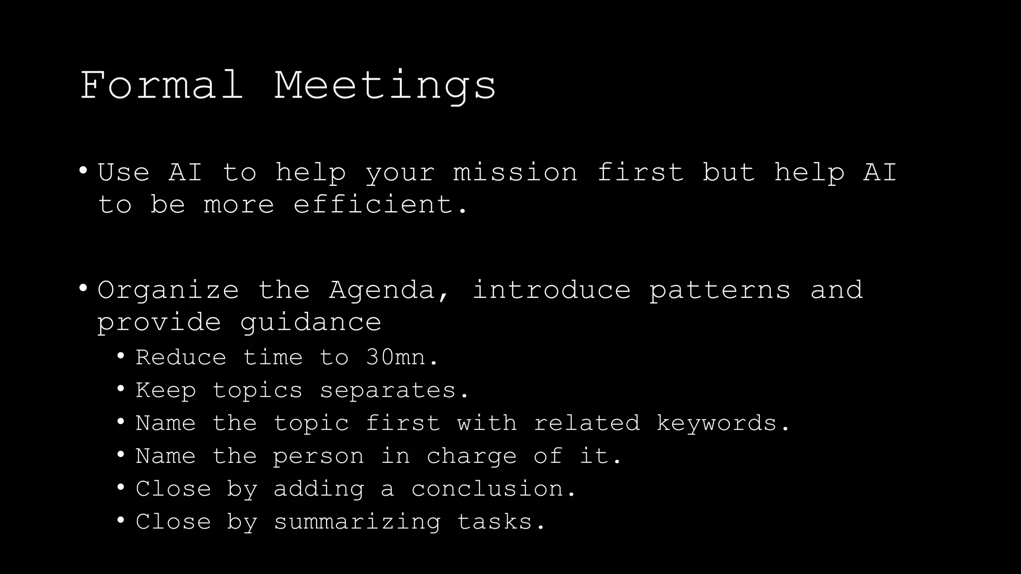 Formal Meetings
• Use AI to help your mission first but help AI
to be more efficient.
• Organize the Agenda, introduce patterns and
provide guidance
• Reduce time to 30mn.
• Keep topics separates.
• Name the topic first with related keywords.
• Name the person in charge of it.
• Close by adding a conclusion.
• Close by summarizing tasks.
 