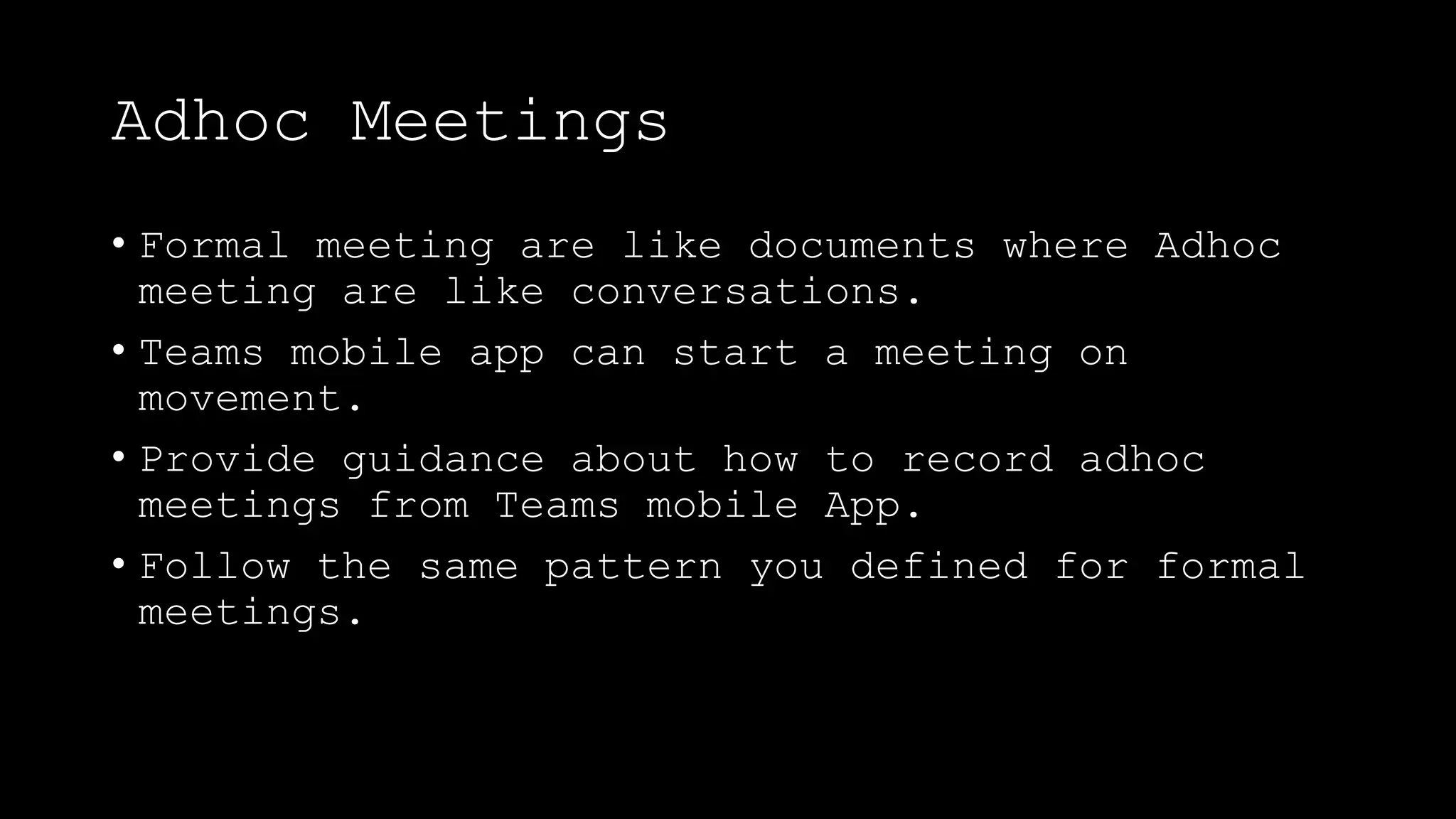 Adhoc Meetings
• Formal meeting are like documents where Adhoc
meeting are like conversations.
• Teams mobile app can start a meeting on
movement.
• Provide guidance about how to record adhoc
meetings from Teams mobile App.
• Follow the same pattern you defined for formal
meetings.
 