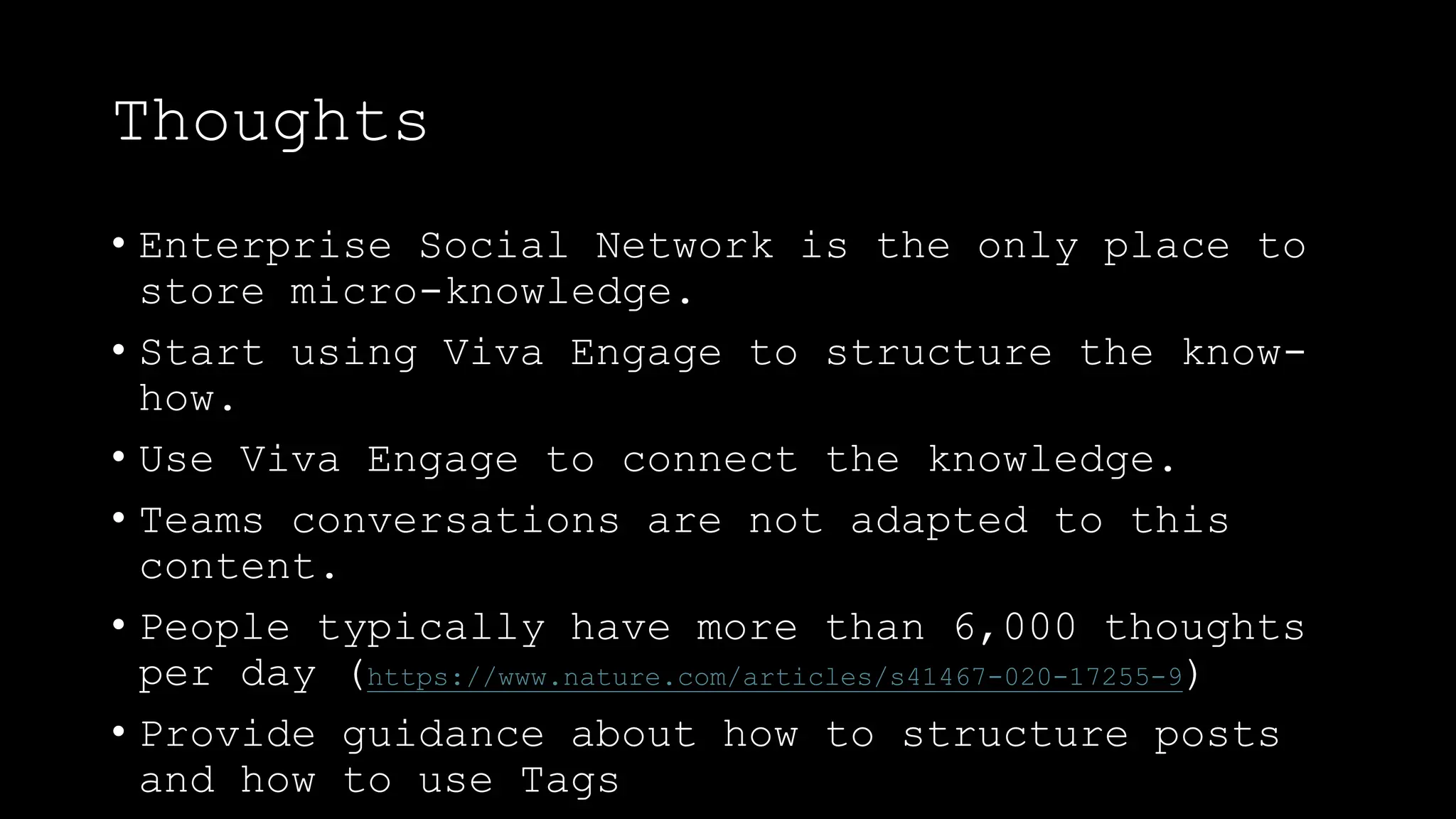 Thoughts
• Enterprise Social Network is the only place to
store micro-knowledge.
• Start using Viva Engage to structure the know-
how.
• Use Viva Engage to connect the knowledge.
• Teams conversations are not adapted to this
content.
• People typically have more than 6,000 thoughts
per day (https://www.nature.com/articles/s41467-020-17255-9)
• Provide guidance about how to structure posts
and how to use Tags
 