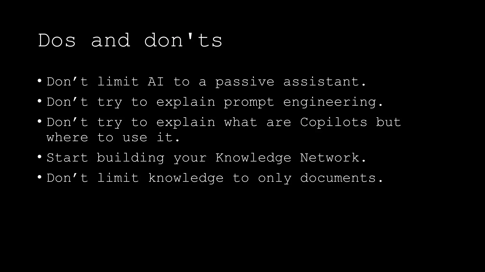Dos and don'ts
• Don’t limit AI to a passive assistant.
• Don’t try to explain prompt engineering.
• Don’t try to explain what are Copilots but
where to use it.
• Start building your Knowledge Network.
• Don’t limit knowledge to only documents.
 