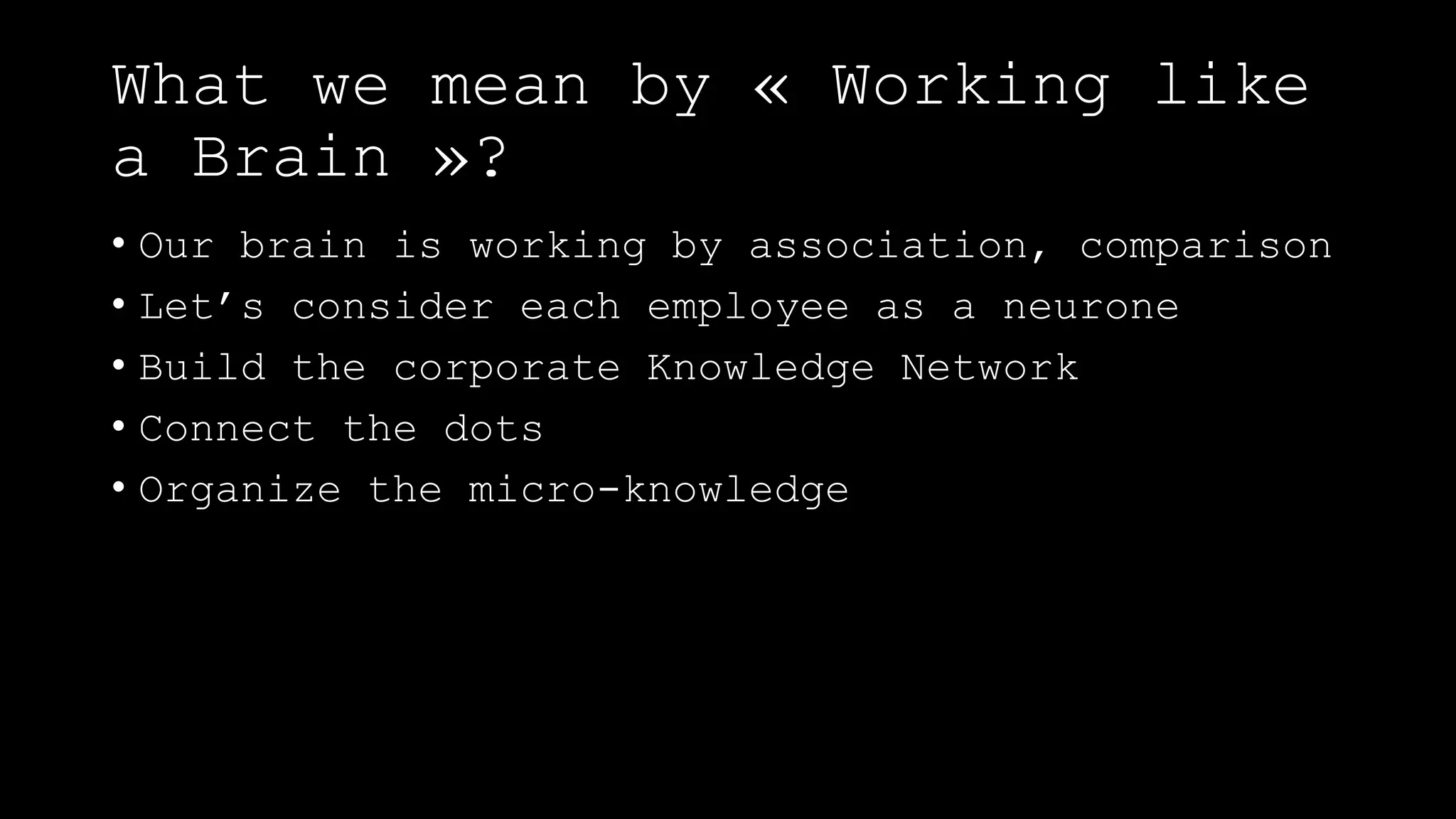 What we mean by « Working like
a Brain »?
• Our brain is working by association, comparison
• Let’s consider each employee as a neurone
• Build the corporate Knowledge Network
• Connect the dots
• Organize the micro-knowledge
 