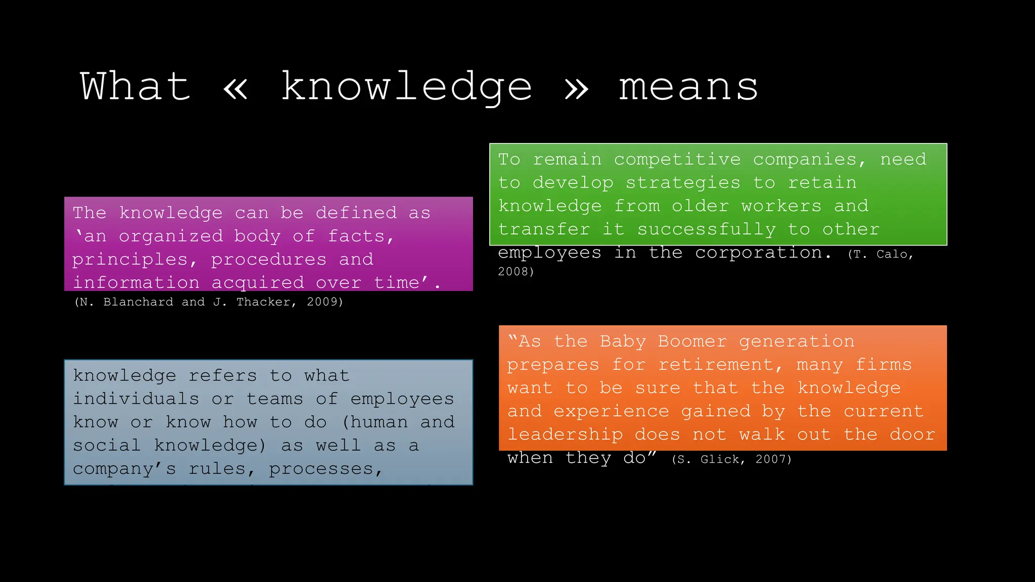 What « knowledge » means
The knowledge can be defined as
‘an organized body of facts,
principles, procedures and
information acquired over time’.
(N. Blanchard and J. Thacker, 2009)
knowledge refers to what
individuals or teams of employees
know or know how to do (human and
social knowledge) as well as a
company’s rules, processes,
tools, and routines (structured
knowledge). (R. Noe, 2008)
To remain competitive companies, need
to develop strategies to retain
knowledge from older workers and
transfer it successfully to other
employees in the corporation. (T. Calo,
2008)
“As the Baby Boomer generation
prepares for retirement, many firms
want to be sure that the knowledge
and experience gained by the current
leadership does not walk out the door
when they do” (S. Glick, 2007)
 