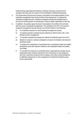 Workload management – A guide for managers - v -
implementing organisational initiatives including machinery of government
changes that may have an impact on the workloads of affected employees.
4. The Queensland Government remains committed to the implementation of the
workload management tool during the life of this Agreement. In utilising the
workload management tool, entities are obliged to adapt the template tool to
account for entity-specific circumstances to ensure easier application of the tool.
5. In addition, the parties agree that each Consultative Committee (CC) will deal
with the issue of workload management. The activities of the CC in the area of
workload management should include, but not be limited to, the following:
a) To undertake research on local workload management issues
b) To address specific workload issues referred by staff of work units, union
officials and/or management
c) To develop expedient processes for referral of workload issues to the CC
d) Based on research, develop strategies to improve immediate and long term
workload issues
e) To assess the implications of workloads from a workplace health and safety
perspective and refer relevant matters to the workplace health and safety
committee
f) To consider the impacts on workloads when organisational change occurs,
particularly those impacts arising from the introduction of new programs
and from machinery of government changes, and make recommendations
to affected workgroups on the management of potential workload issues
where appropriate.
 