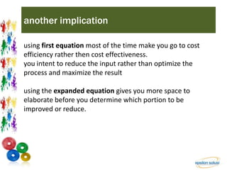 another implication 
using first equation most of the time make you go to cost 
efficiency rather then cost effectiveness. 
you intent to reduce the input rather than optimize the 
process and maximize the result 
using the expanded equation gives you more space to 
elaborate before you determine which portion to be 
improved or reduce. 
 