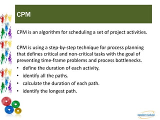 CPM 
CPM is an algorithm for scheduling a set of project activities. 
CPM is using a step-by-step technique for process planning 
that defines critical and non-critical tasks with the goal of 
preventing time-frame problems and process bottlenecks. 
• define the duration of each activity. 
• identify all the paths. 
• calculate the duration of each path. 
• identify the longest path. 
 