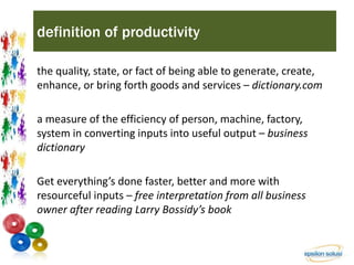 definition of productivity 
the quality, state, or fact of being able to generate, create, 
enhance, or bring forth goods and services – dictionary.com 
a measure of the efficiency of person, machine, factory, 
system in converting inputs into useful output – business 
dictionary 
Get everything’s done faster, better and more with 
resourceful inputs – free interpretation from all business 
owner after reading Larry Bossidy’s book 
 