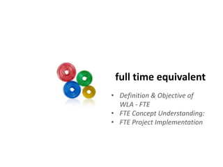 full time equivalent 
• Definition & Objective of 
WLA - FTE 
• FTE Concept Understanding: 
• FTE Project Implementation 
 