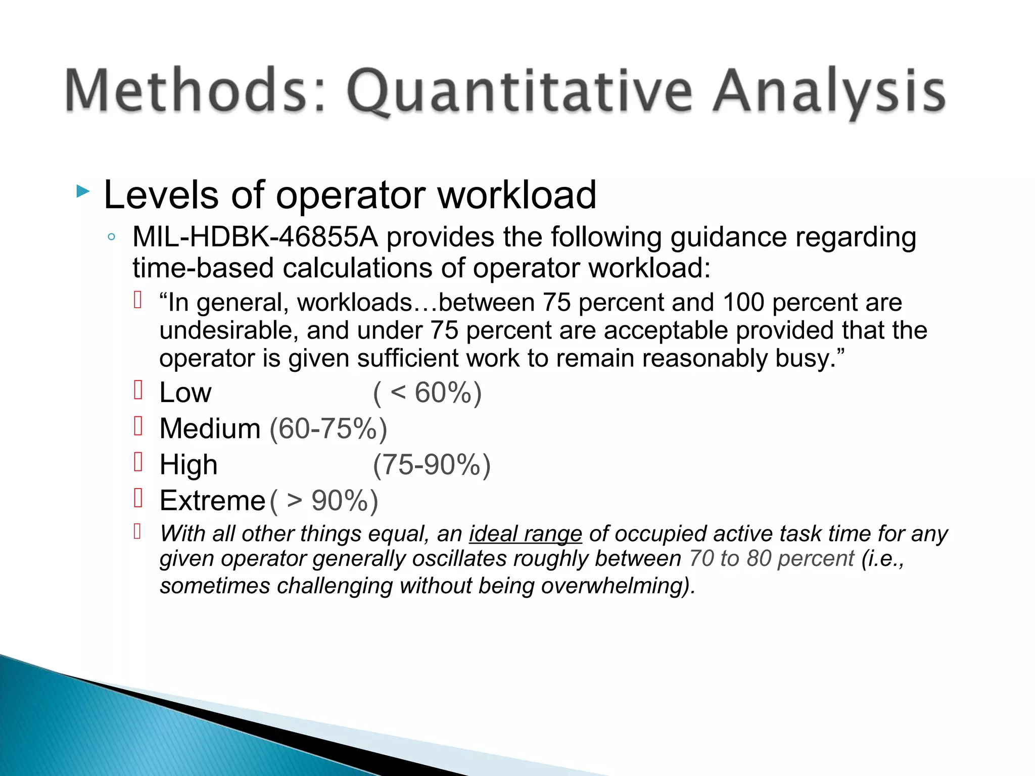  Levels of operator workload
◦ MIL-HDBK-46855A provides the following guidance regarding
time-based calculations of operator workload:
 “In general, workloads…between 75 percent and 100 percent are
undesirable, and under 75 percent are acceptable provided that the
operator is given sufficient work to remain reasonably busy.”
 Low ( < 60%)
 Medium (60-75%)
 High (75-90%)
 Extreme( > 90%)
 With all other things equal, an ideal range of occupied active task time for any
given operator generally oscillates roughly between 70 to 80 percent (i.e.,
sometimes challenging without being overwhelming).
 