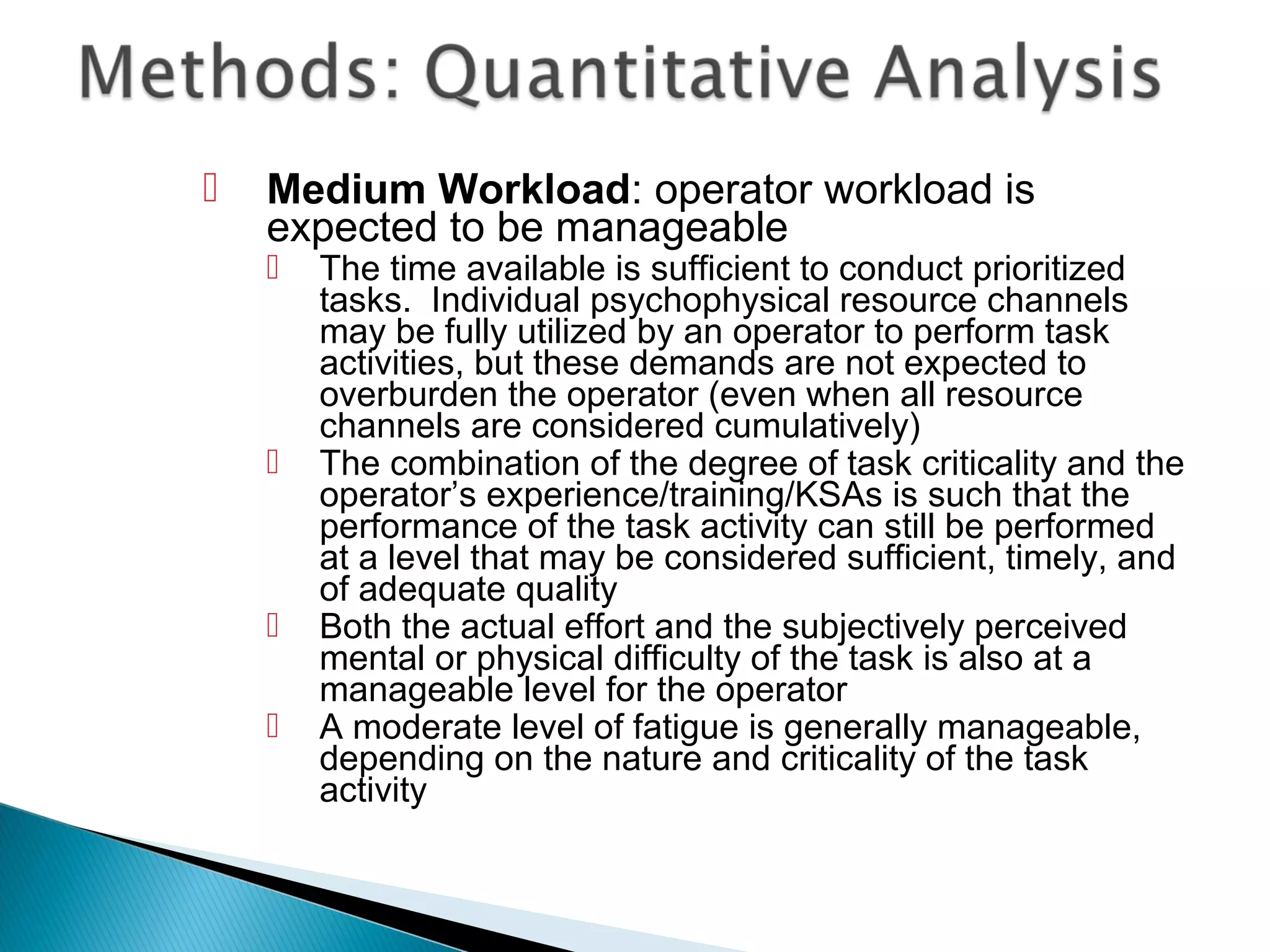 Medium Workload: operator workload is
expected to be manageable
 The time available is sufficient to conduct prioritized
tasks. Individual psychophysical resource channels
may be fully utilized by an operator to perform task
activities, but these demands are not expected to
overburden the operator (even when all resource
channels are considered cumulatively)
 The combination of the degree of task criticality and the
operator’s experience/training/KSAs is such that the
performance of the task activity can still be performed
at a level that may be considered sufficient, timely, and
of adequate quality
 Both the actual effort and the subjectively perceived
mental or physical difficulty of the task is also at a
manageable level for the operator
 A moderate level of fatigue is generally manageable,
depending on the nature and criticality of the task
activity
 