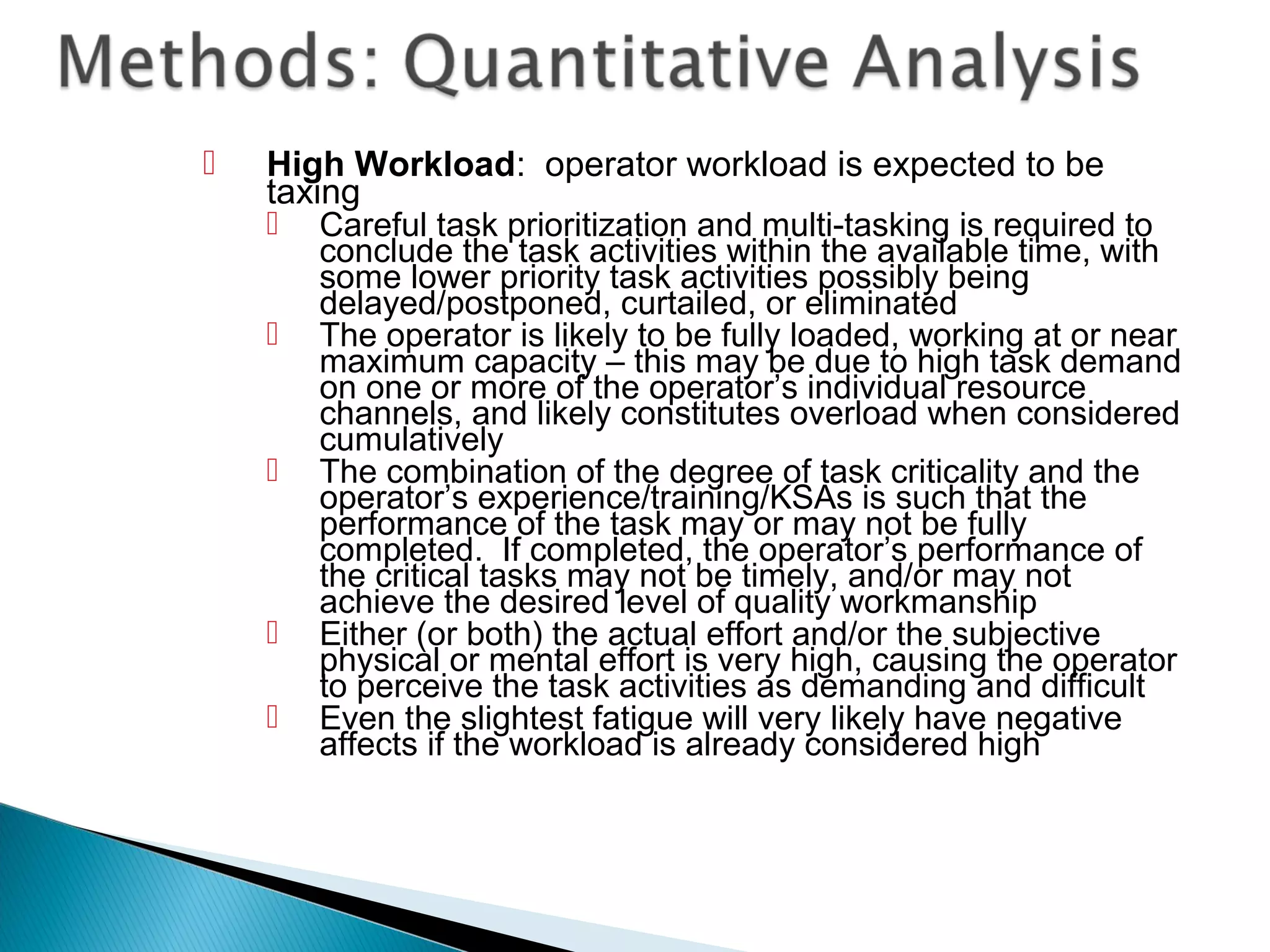  High Workload: operator workload is expected to be
taxing
 Careful task prioritization and multi-tasking is required to
conclude the task activities within the available time, with
some lower priority task activities possibly being
delayed/postponed, curtailed, or eliminated
 The operator is likely to be fully loaded, working at or near
maximum capacity – this may be due to high task demand
on one or more of the operator’s individual resource
channels, and likely constitutes overload when considered
cumulatively
 The combination of the degree of task criticality and the
operator’s experience/training/KSAs is such that the
performance of the task may or may not be fully
completed. If completed, the operator’s performance of
the critical tasks may not be timely, and/or may not
achieve the desired level of quality workmanship
 Either (or both) the actual effort and/or the subjective
physical or mental effort is very high, causing the operator
to perceive the task activities as demanding and difficult
 Even the slightest fatigue will very likely have negative
affects if the workload is already considered high
 