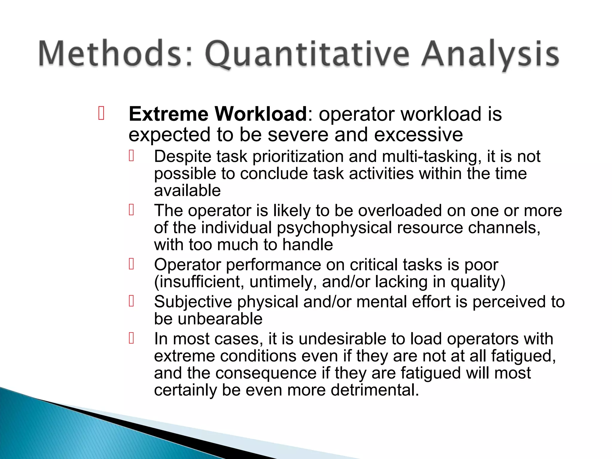  Extreme Workload: operator workload is
expected to be severe and excessive
 Despite task prioritization and multi-tasking, it is not
possible to conclude task activities within the time
available
 The operator is likely to be overloaded on one or more
of the individual psychophysical resource channels,
with too much to handle
 Operator performance on critical tasks is poor
(insufficient, untimely, and/or lacking in quality)
 Subjective physical and/or mental effort is perceived to
be unbearable
 In most cases, it is undesirable to load operators with
extreme conditions even if they are not at all fatigued,
and the consequence if they are fatigued will most
certainly be even more detrimental.
 