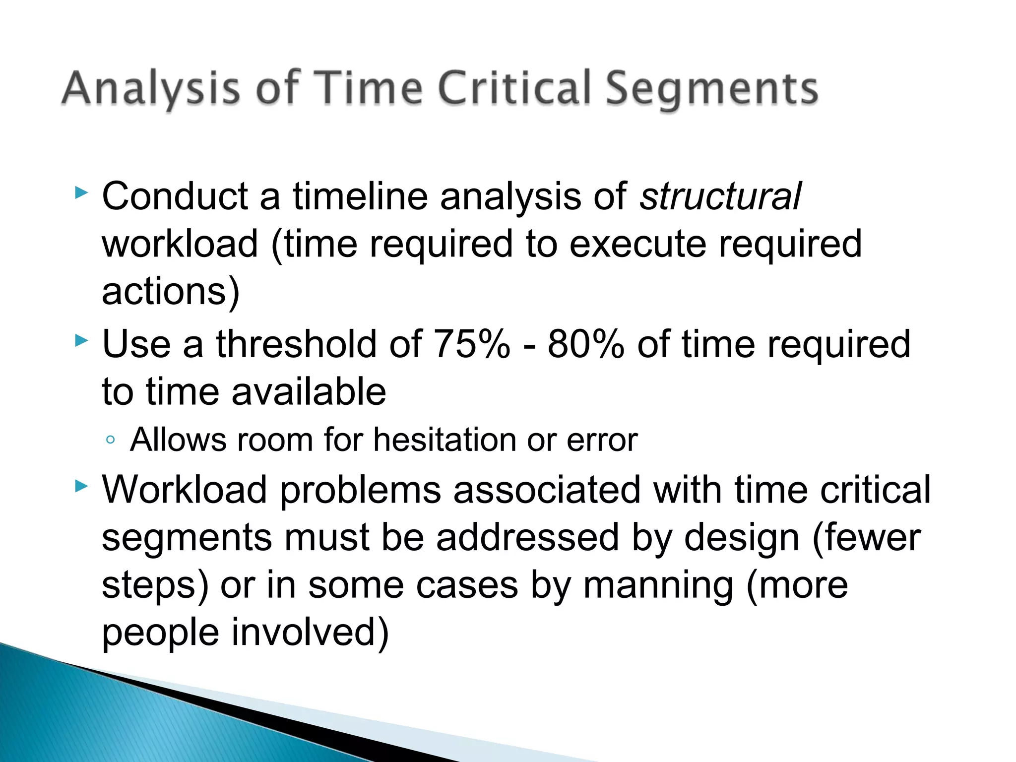  Conduct a timeline analysis of structural
workload (time required to execute required
actions)
 Use a threshold of 75% - 80% of time required
to time available
◦ Allows room for hesitation or error
 Workload problems associated with time critical
segments must be addressed by design (fewer
steps) or in some cases by manning (more
people involved)
 