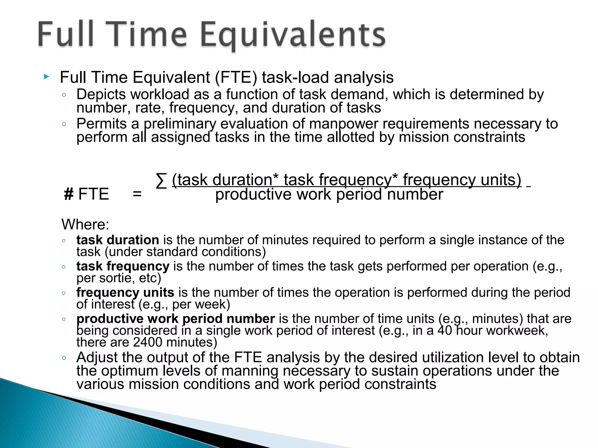  Full Time Equivalent (FTE) task-load analysis
◦ Depicts workload as a function of task demand, which is determined by
number, rate, frequency, and duration of tasks
◦ Permits a preliminary evaluation of manpower requirements necessary to
perform all assigned tasks in the time allotted by mission constraints
∑ (task duration* task frequency* frequency units)
# FTE = productive work period number
Where:
◦ task duration is the number of minutes required to perform a single instance of the
task (under standard conditions)
◦ task frequency is the number of times the task gets performed per operation (e.g.,
per sortie, etc)
◦ frequency units is the number of times the operation is performed during the period
of interest (e.g., per week)
◦ productive work period number is the number of time units (e.g., minutes) that are
being considered in a single work period of interest (e.g., in a 40 hour workweek,
there are 2400 minutes)
◦ Adjust the output of the FTE analysis by the desired utilization level to obtain
the optimum levels of manning necessary to sustain operations under the
various mission conditions and work period constraints
 