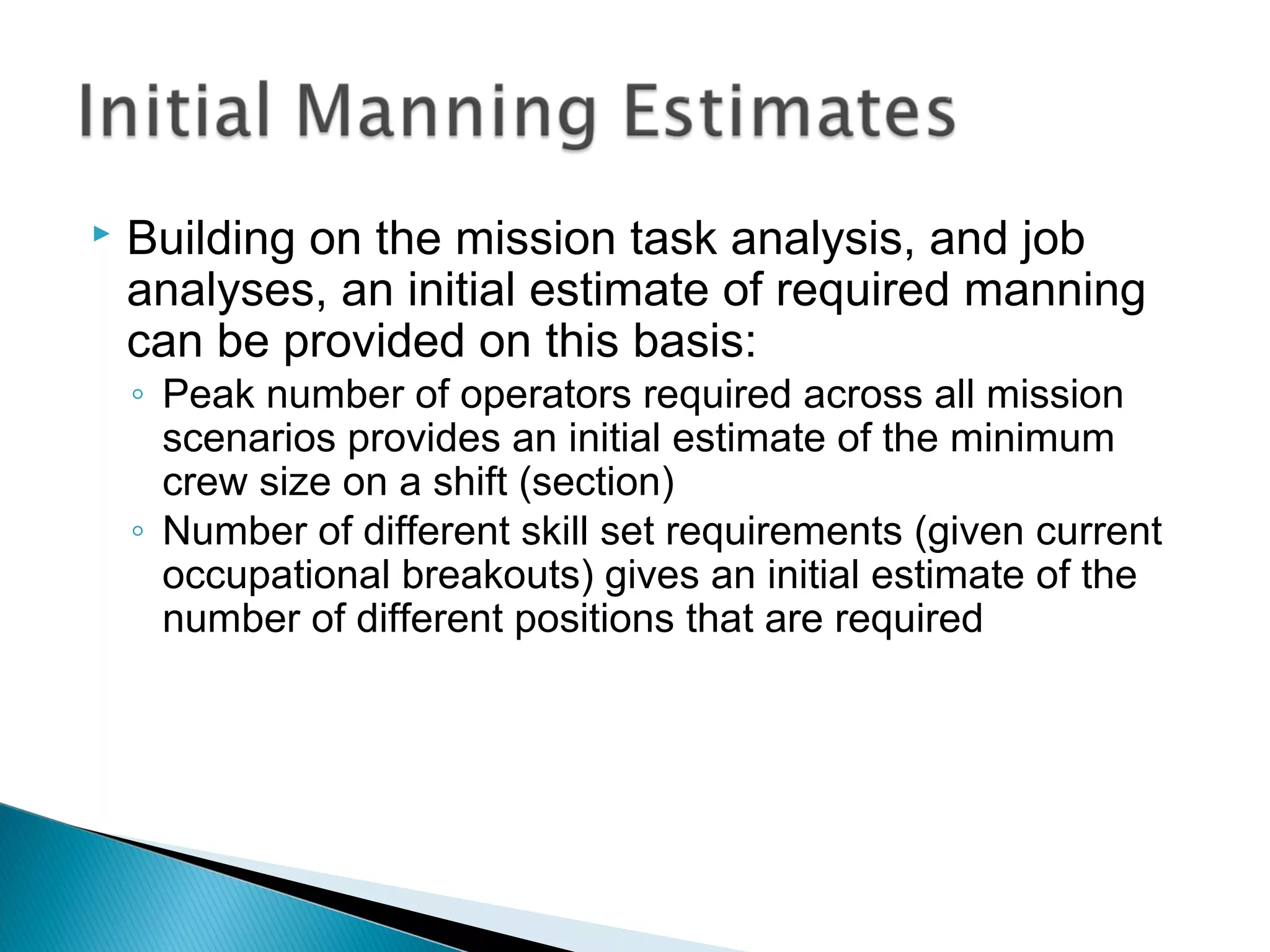  Building on the mission task analysis, and job
analyses, an initial estimate of required manning
can be provided on this basis:
◦ Peak number of operators required across all mission
scenarios provides an initial estimate of the minimum
crew size on a shift (section)
◦ Number of different skill set requirements (given current
occupational breakouts) gives an initial estimate of the
number of different positions that are required
 