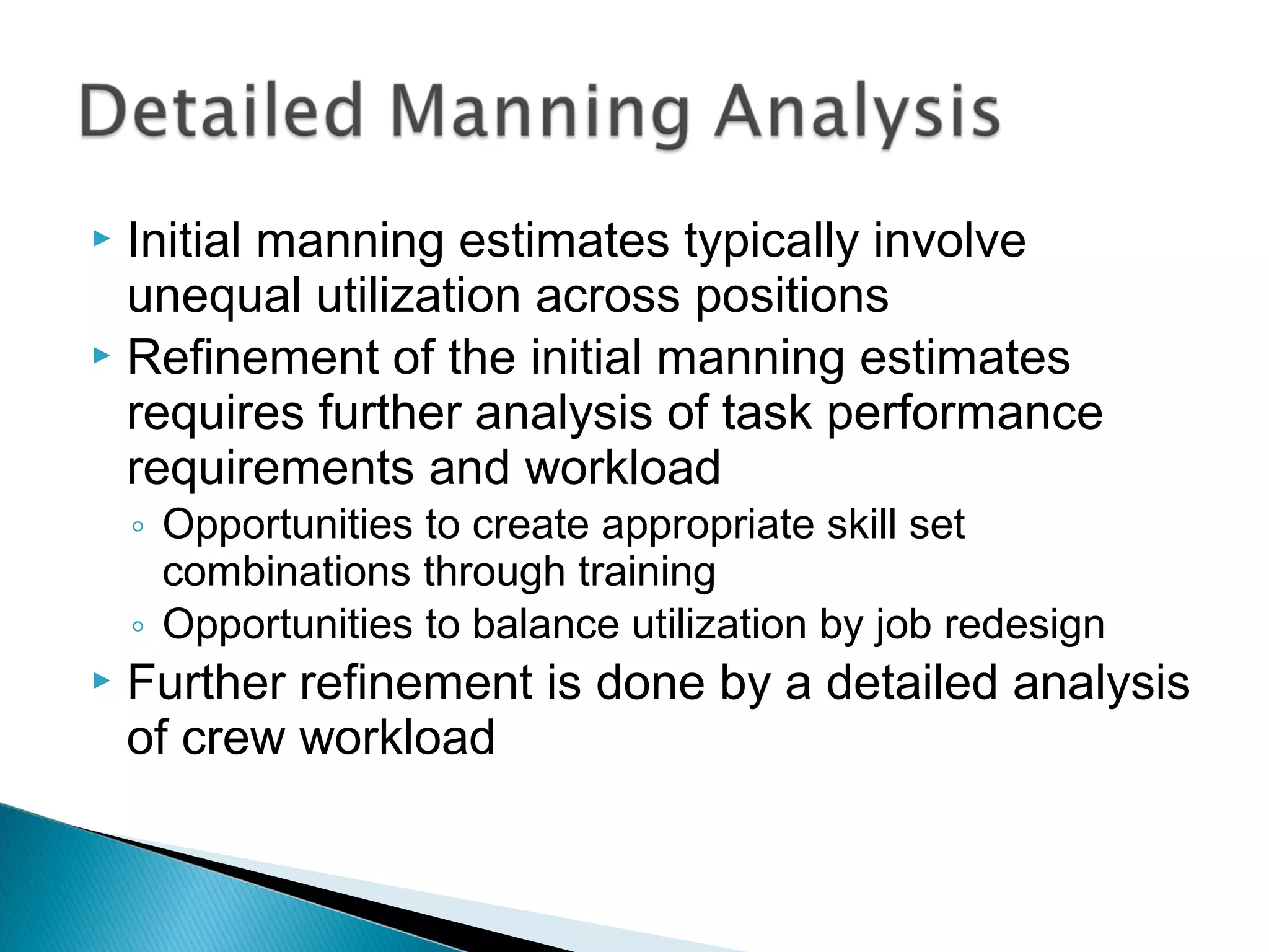  Initial manning estimates typically involve
unequal utilization across positions
 Refinement of the initial manning estimates
requires further analysis of task performance
requirements and workload
◦ Opportunities to create appropriate skill set
combinations through training
◦ Opportunities to balance utilization by job redesign
 Further refinement is done by a detailed analysis
of crew workload
 