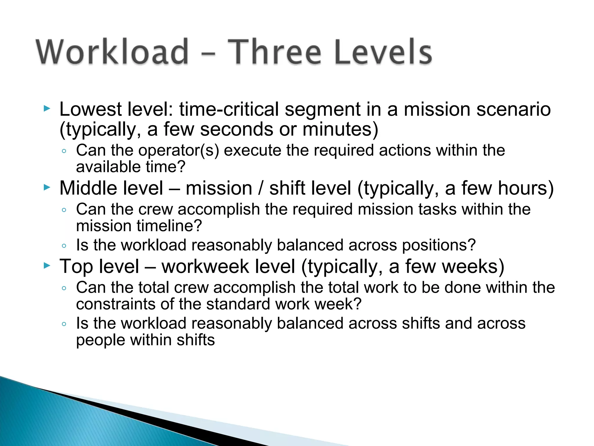  Lowest level: time-critical segment in a mission scenario
(typically, a few seconds or minutes)
◦ Can the operator(s) execute the required actions within the
available time?
 Middle level – mission / shift level (typically, a few hours)
◦ Can the crew accomplish the required mission tasks within the
mission timeline?
◦ Is the workload reasonably balanced across positions?
 Top level – workweek level (typically, a few weeks)
◦ Can the total crew accomplish the total work to be done within the
constraints of the standard work week?
◦ Is the workload reasonably balanced across shifts and across
people within shifts
 